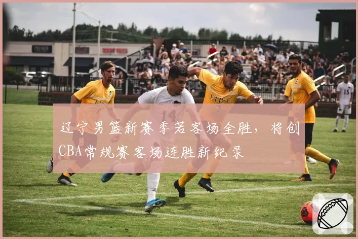 辽宁男篮新赛季若客场全胜，将创CBA常规赛客场连胜新纪录