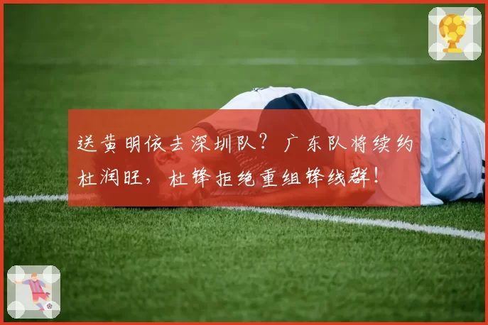 送黄明依去深圳队？广东队将续约杜润旺，杜锋拒绝重组锋线群！