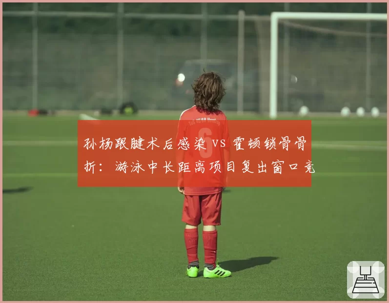 孙杨跟腱术后感染 vs 霍顿锁骨骨折：游泳中长距离项目复出窗口竞争