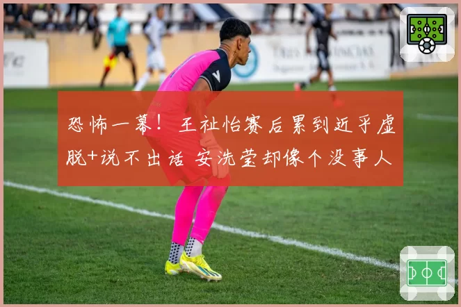 恐怖一幕!王祉怡赛后累到近乎虚脱+说不出话 安洗莹却像个没事人