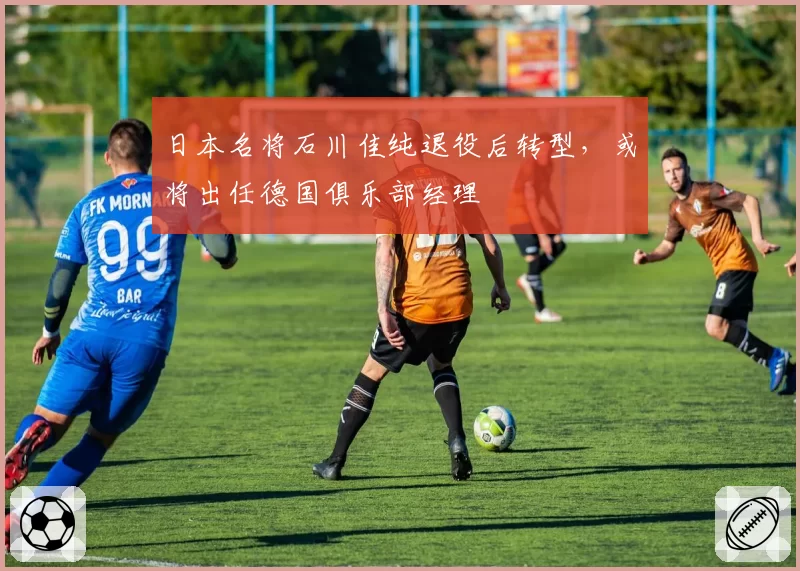 日本名将石川佳纯退役后转型，或将出任德国俱乐部经理