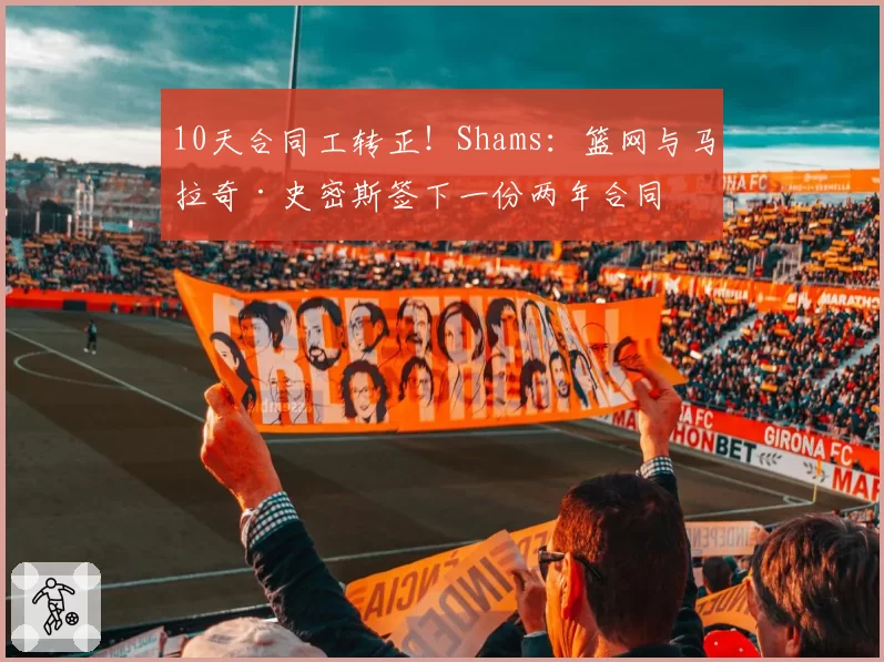 10天合同工转正！Shams：篮网与马拉奇·史密斯签下一份两年合同