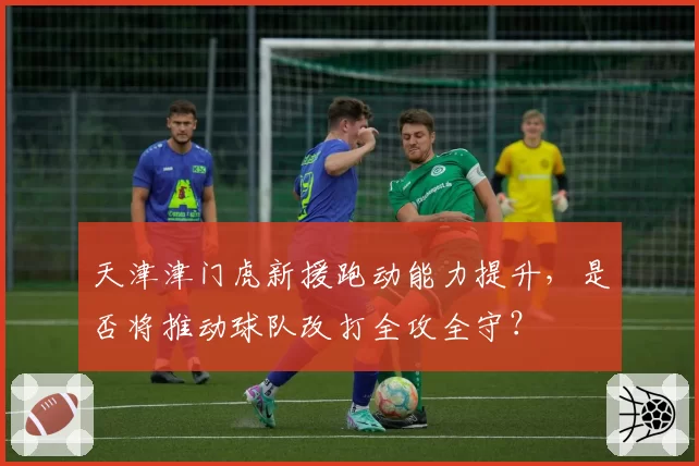 天津津门虎新援跑动能力提升，是否将推动球队改打全攻全守？