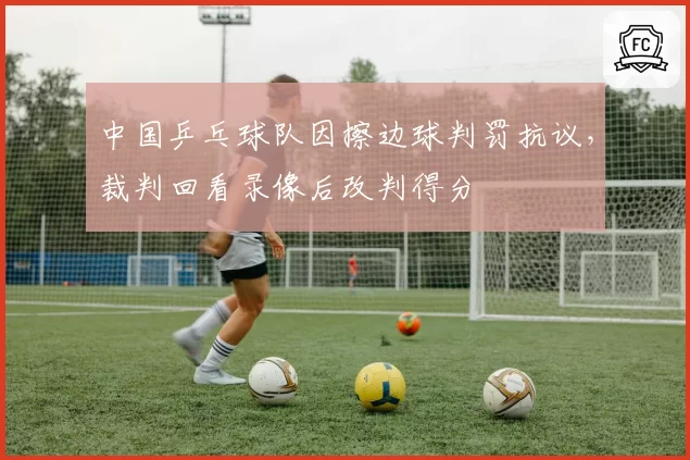 中国乒乓球队因擦边球判罚抗议，裁判回看录像后改判得分