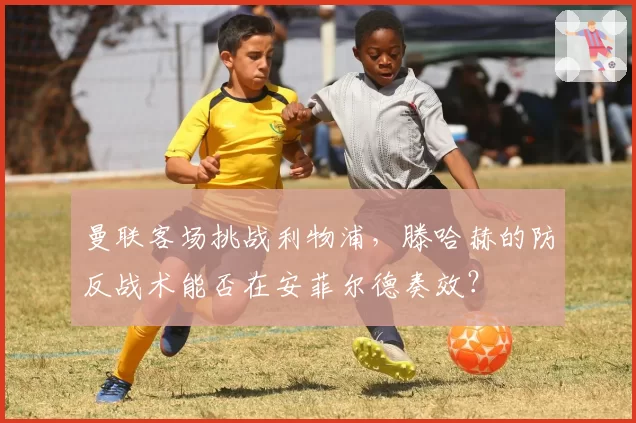 曼联客场挑战利物浦,滕哈赫的防反战术能否在安菲尔德奏效?